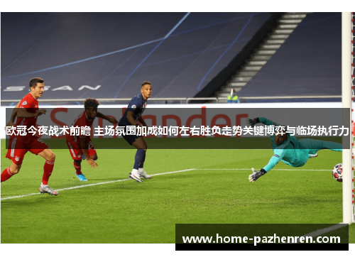 欧冠今夜战术前瞻 主场氛围加成如何左右胜负走势关键博弈与临场执行力