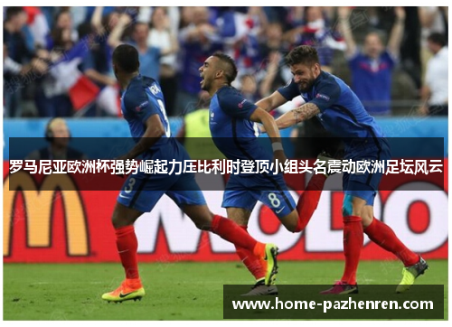 罗马尼亚欧洲杯强势崛起力压比利时登顶小组头名震动欧洲足坛风云 罗马尼亚欧洲杯强势崛起力压比利时登顶小组头名震动欧洲足坛风云