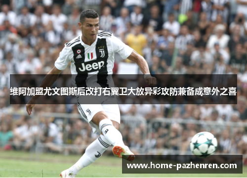 维阿加盟尤文图斯后改打右翼卫大放异彩攻防兼备成意外之喜 维阿加盟尤文图斯后改打右翼卫大放异彩攻防兼备成意外之喜